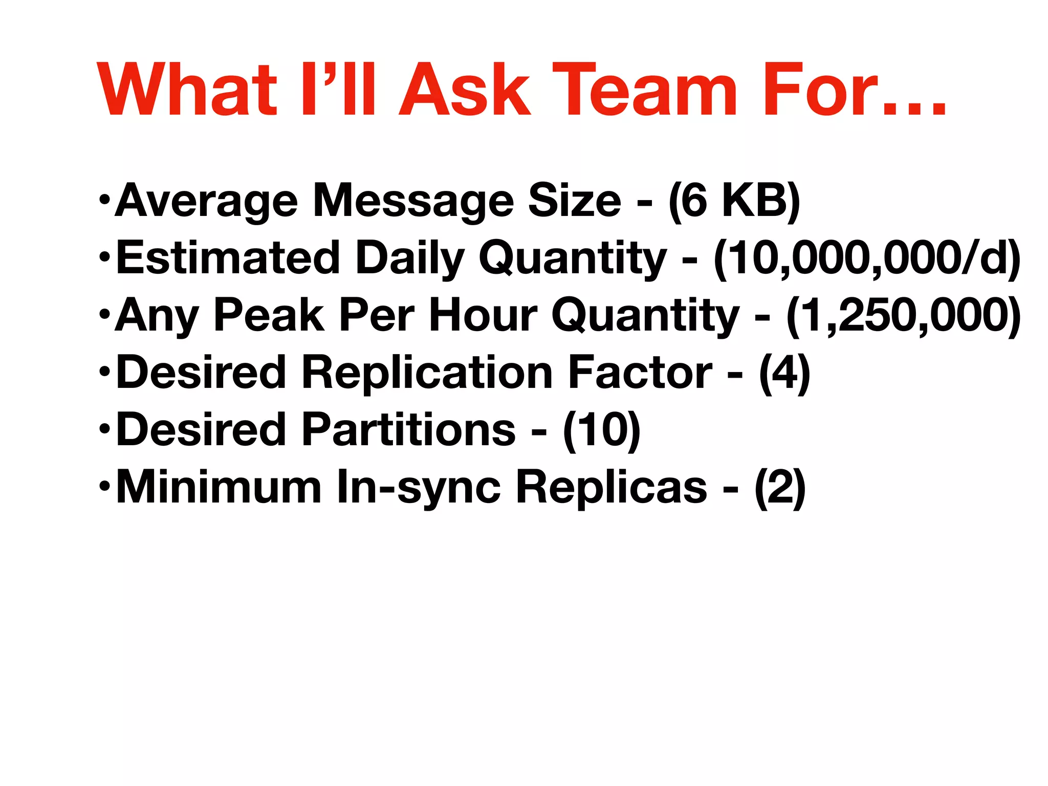 •Average Message Size - (6 KB)
•Estimated Daily Quantity - (10,000,000/d)
•Any Peak Per Hour Quantity - (1,250,000)
•Desired Replication Factor - (4)
•Desired Partitions - (10)
•Minimum In-sync Replicas - (2)
What I’ll Ask Team For…
 