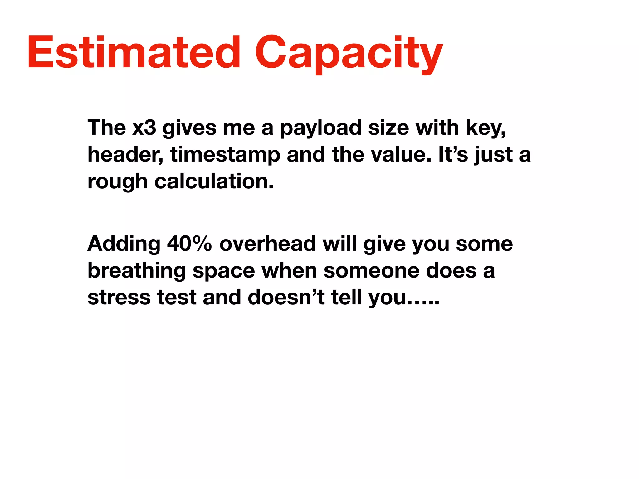 Estimated Capacity
The x3 gives me a payload size with key,
header, timestamp and the value. It’s just a
rough calculation.
Adding 40% overhead will give you some
breathing space when someone does a
stress test and doesn’t tell you…..
 