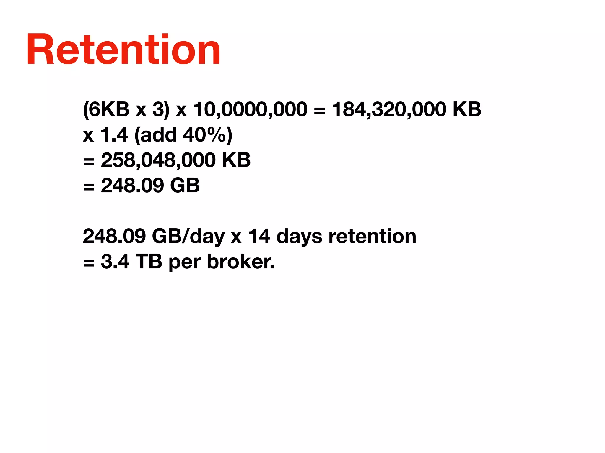 Retention
(6KB x 3) x 10,0000,000 = 184,320,000 KB
x 1.4 (add 40%)
= 258,048,000 KB
= 248.09 GB
248.09 GB/day x 14 days retention
= 3.4 TB per broker.
 