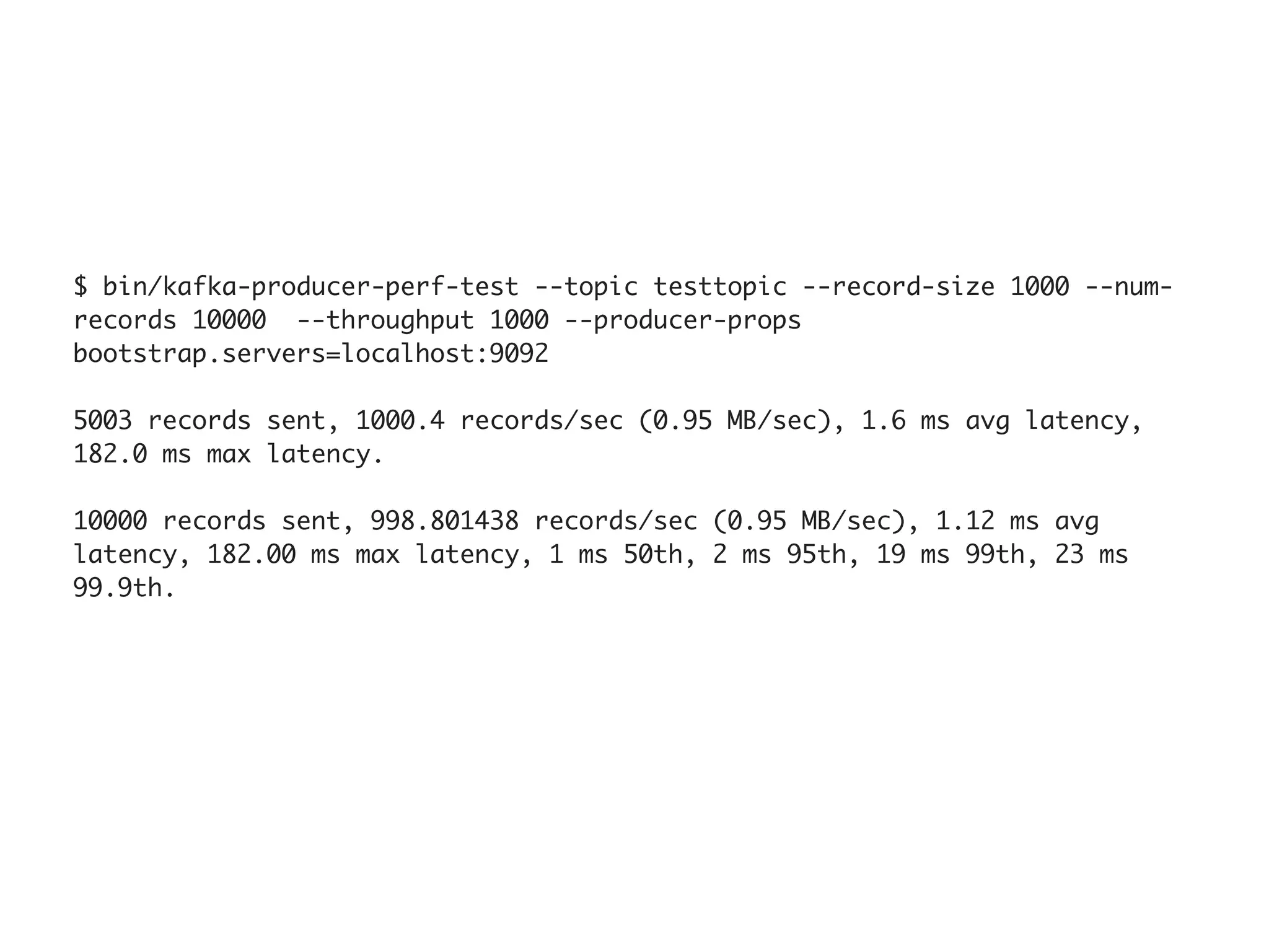 $ bin/kafka-producer-perf-test --topic testtopic --record-size 1000 --num-
records 10000  --throughput 1000 --producer-props
bootstrap.servers=localhost:9092
5003 records sent, 1000.4 records/sec (0.95 MB/sec), 1.6 ms avg latency,
182.0 ms max latency.
10000 records sent, 998.801438 records/sec (0.95 MB/sec), 1.12 ms avg
latency, 182.00 ms max latency, 1 ms 50th, 2 ms 95th, 19 ms 99th, 23 ms
99.9th.
 