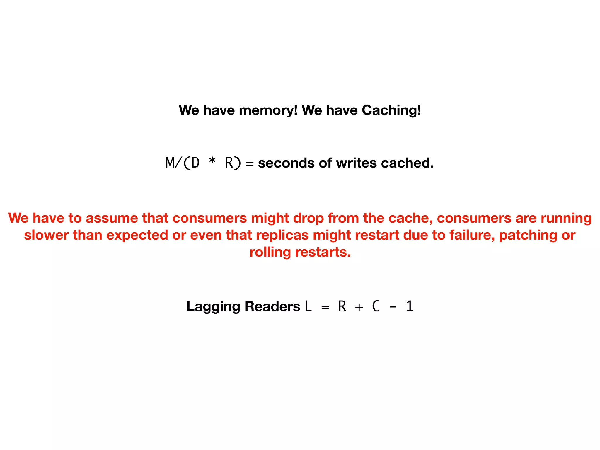 We have memory! We have Caching!
M/(D * R) = seconds of writes cached.
We have to assume that consumers might drop from the cache, consumers are running
slower than expected or even that replicas might restart due to failure, patching or
rolling restarts.
Lagging Readers L = R + C - 1
 