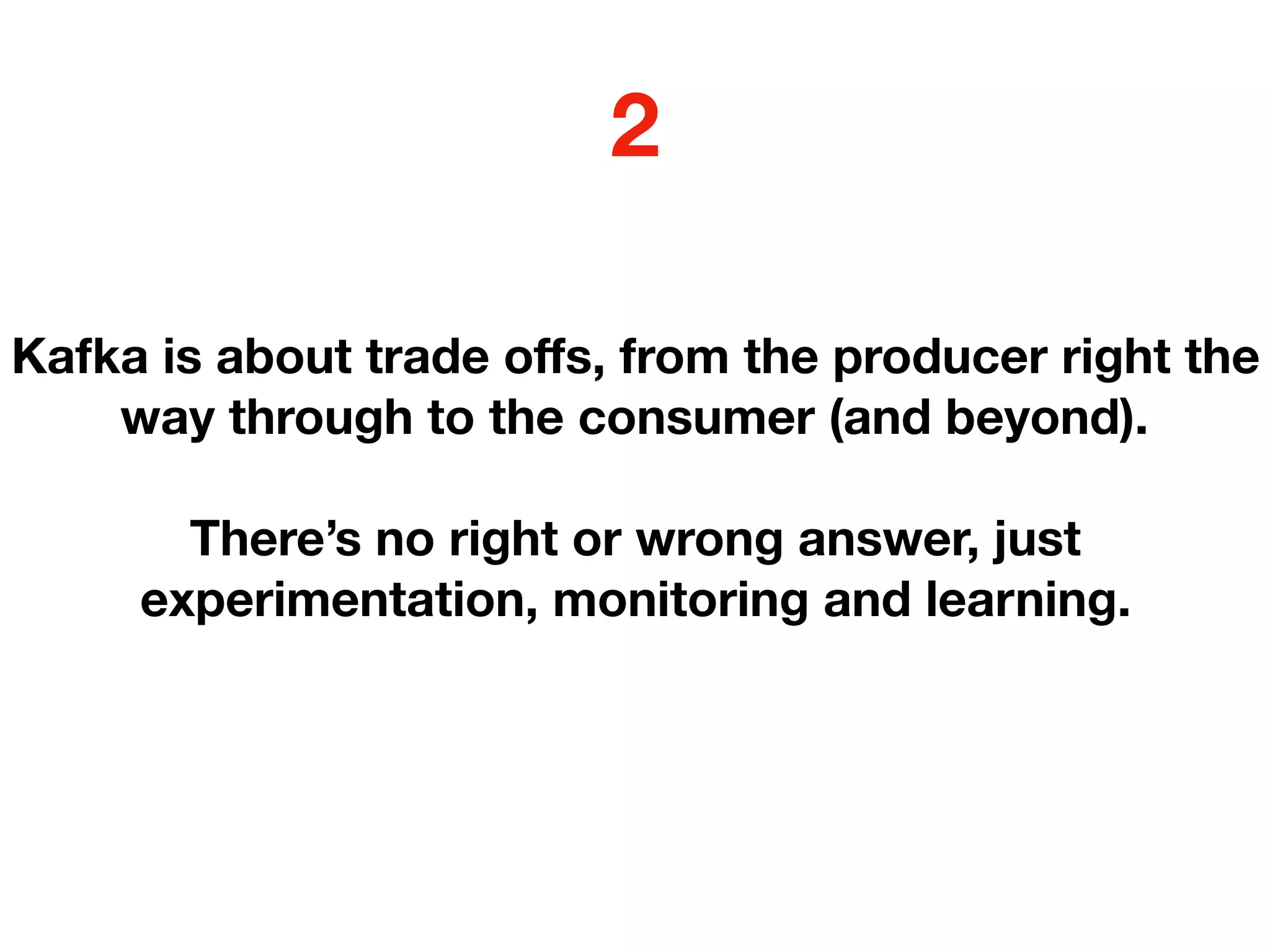 Kafka is about trade oﬀs, from the producer right the
way through to the consumer (and beyond).
There’s no right or wrong answer, just
experimentation, monitoring and learning.
2
 