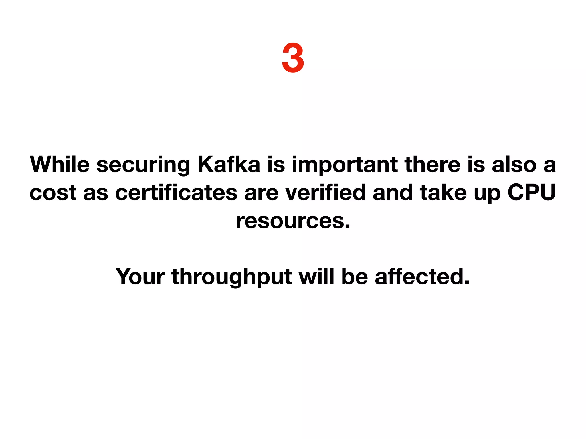 While securing Kafka is important there is also a
cost as certiﬁcates are veriﬁed and take up CPU
resources.
Your throughput will be aﬀected.
3
 
