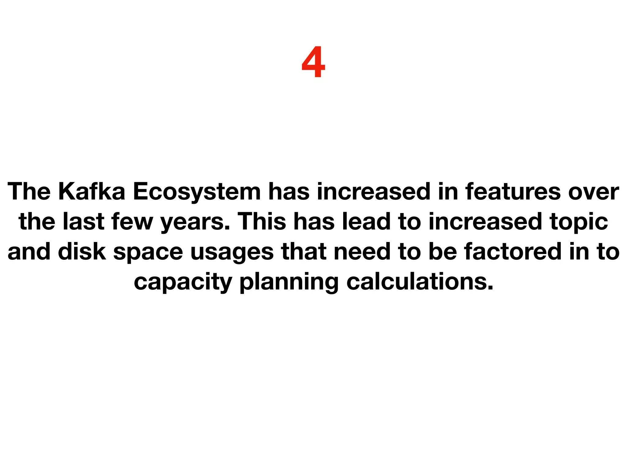 The Kafka Ecosystem has increased in features over
the last few years. This has lead to increased topic
and disk space usages that need to be factored in to
capacity planning calculations.
4
 