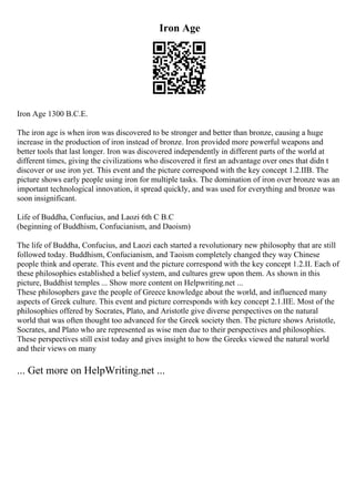 Iron Age
Iron Age 1300 B.C.E.
The iron age is when iron was discovered to be stronger and better than bronze, causing a huge
increase in the production of iron instead of bronze. Iron provided more powerful weapons and
better tools that last longer. Iron was discovered independently in different parts of the world at
different times, giving the civilizations who discovered it first an advantage over ones that didn t
discover or use iron yet. This event and the picture correspond with the key concept 1.2.IIB. The
picture shows early people using iron for multiple tasks. The domination of iron over bronze was an
important technological innovation, it spread quickly, and was used for everything and bronze was
soon insignificant.
Life of Buddha, Confucius, and Laozi 6th C B.C
(beginning of Buddhism, Confucianism, and Daoism)
The life of Buddha, Confucius, and Laozi each started a revolutionary new philosophy that are still
followed today. Buddhism, Confucianism, and Taoism completely changed they way Chinese
people think and operate. This event and the picture correspond with the key concept 1.2.II. Each of
these philosophies established a belief system, and cultures grew upon them. As shown in this
picture, Buddhist temples ... Show more content on Helpwriting.net ...
These philosophers gave the people of Greece knowledge about the world, and influenced many
aspects of Greek culture. This event and picture corresponds with key concept 2.1.IIE. Most of the
philosophies offered by Socrates, Plato, and Aristotle give diverse perspectives on the natural
world that was often thought too advanced for the Greek society then. The picture shows Aristotle,
Socrates, and Plato who are represented as wise men due to their perspectives and philosophies.
These perspectives still exist today and gives insight to how the Greeks viewed the natural world
and their views on many
... Get more on HelpWriting.net ...
 