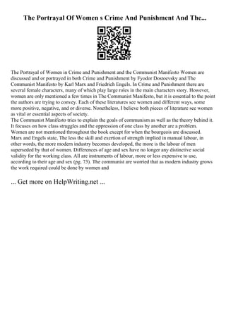 The Portrayal Of Women s Crime And Punishment And The...
The Portrayal of Women in Crime and Punishment and the Communist Manifesto Women are
discussed and or portrayed in both Crime and Punishment by Fyodor Dostoevsky and The
Communist Manifesto by Karl Marx and Friedrich Engels. In Crime and Punishment there are
several female characters, many of which play large roles in the main characters story. However,
women are only mentioned a few times in The Communist Manifesto, but it is essential to the point
the authors are trying to convey. Each of these literatures see women and different ways, some
more positive, negative, and or diverse. Nonetheless, I believe both pieces of literature see women
as vital or essential aspects of society.
The Communist Manifesto tries to explain the goals of communism as well as the theory behind it.
It focuses on how class struggles and the oppression of one class by another are a problem.
Women are not mentioned throughout the book except for when the bourgeois are discussed.
Marx and Engels state, The less the skill and exertion of strength implied in manual labour, in
other words, the more modern industry becomes developed, the more is the labour of men
superseded by that of women. Differences of age and sex have no longer any distinctive social
validity for the working class. All are instruments of labour, more or less expensive to use,
according to their age and sex (pg. 73). The communist are worried that as modern industry grows
the work required could be done by women and
... Get more on HelpWriting.net ...
 