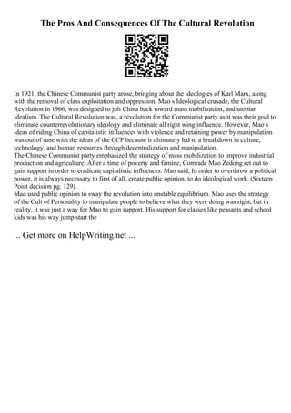 The Pros And Consequences Of The Cultural Revolution
In 1921, the Chinese Communist party arose, bringing about the ideologies of Karl Marx, along
with the removal of class exploitation and oppression. Mao s Ideological crusade, the Cultural
Revolution in 1966, was designed to jolt China back toward mass mobilization, and utopian
idealism. The Cultural Revolution was, a revolution for the Communist party as it was their goal to
eliminate counterrevolutionary ideology and eliminate all right wing influence. However, Mao s
ideas of riding China of capitalistic influences with violence and retaining power by manipulation
was out of tune with the ideas of the CCP because it ultimately led to a breakdown in culture,
technology, and human resources through decentralization and manipulation.
The Chinese Communist party emphasized the strategy of mass mobilization to improve industrial
production and agriculture. After a time of poverty and famine, Comrade Mao Zedong set out to
gain support in order to eradicate capitalistic influences. Mao said, In order to overthrow a political
power, it is always necessary to first of all, create public opinion, to do ideological work. (Sixteen
Point decision pg. 129).
Mao used public opinion to sway the revolution into unstable equilibrium. Mao uses the strategy
of the Cult of Personality to manipulate people to believe what they were doing was right, but in
reality, it was just a way for Mao to gain support. His support for classes like peasants and school
kids was his way jump start the
... Get more on HelpWriting.net ...
 