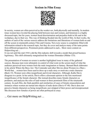 Sexism in Film Essay
In society, women are often perceived as the weaker sex, both physically and mentally. In modern
times women have leveled the playing field between men and women, and feminism is a highly
discussed topic, but for years, women faced discrimination and prejudice both in life and in the
workplace, due to their sex. This way of thinking flooded into the world of film. In their works, the
authors of each of the various sources address the limitations and liberations of women both on and
off the screen in nineteenth century Film and Cinema. Not every source is completely filled with
information related to the research topic, but they do cover and analyze many of the same points
from different perspectives. Prominent points addressed in each... Show more content on
Helpwriting.net ...
It was not until the mid 1910 s did the film industry shift towards a model that prized business
legitimacy. This shift ultimately marginalized the woman filmmaker (Mahar 133).
The presentation of women on screen is another highlighted issue in many of the gathered
sources. Because men were ultimately in control of what went on the screen much of what the
audience perceived were women from the male imagination or fantasy. Bernard Beck elaborates
in his article Where the Boys Are: The Contender and other Movies about Women in a Man s
World that, ...women have been used to dress up a male story or motivate a male character
(Beck 15). Women were often insignificant and trivial characters. Although, Kathe Davis
disagrees to a point. In her article, Davis offers a dissonant opinion to the fore mentioned
insignificance of the female character. She instead describes many female characters as
predators, and analyzes the roles of lead women in three prominent films of the nineteenth
century. In each film, she finds parallels and similarities of cases of female emasculation and
instances where women are turned into objects of male desire (Davis 47 48). Davis does not
perceive female characters as being insignificant, just stripped of their power and misrepresented.
She discusses how females of power are often portrayed as crazy
... Get more on HelpWriting.net ...
 