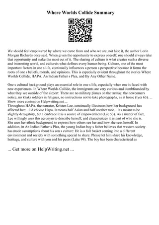 Where Worlds Collide Summary
We should feel empowered by where we came from and who we are, not hide it, the author Lorin
Morgan Richards once said. When given the opportunity to express oneself, one should always take
that opportunity and make the most out of it. The sharing of culture is what creates such a diverse
and interesting world, and cultureis what defines every human being. Culture, one of the most
important factors in one s life, continually influences a person s perspective because it forms the
roots of one s beliefs, morals, and opinions. This is especially evident throughout the stories Where
Worlds Collide, HAPA, An Indian Father s Plea, and By Any Other Name.
One s cultural background plays an essential role in one s life, especially when one is faced with
new experiences. In Where Worlds Collide, the immigrants are very curious and dumbfounded by
what they see outside of the airport: There are no military planes on the tarmac, the newcomers
notice, no khaki soldiers in fatigues, no instructions not to take photographs, as at home (Iyer 63). ...
Show more content on Helpwriting.net ...
Throughout HAPA, the narrator, Kristen Lee, continually illustrates how her background has
affected her: ...I d choose Hapa. It means half Asian and half another race... It s meant to be
slightly derogatory, but I embrace it as a source of empowerment (Lee 53). As a matter of fact,
Lee willingly uses this acronym to describe herself, and characterizes it as part of who she is.
She uses her ethnic background to express how others see her and how she sees herself. In
addition, in An Indian Father s Plea, the young Indian boy s father believes that western society
has made assumptions about his son s culture: He is a full basket coming into a different
environment and society with something special to share. Please let him share his knowledge,
heritage, and culture with you and his peers (Lake 99). The boy has been characterized as
... Get more on HelpWriting.net ...
 