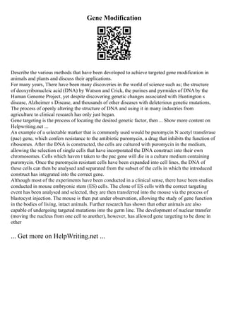Gene Modification
Describe the various methods that have been developed to achieve targeted gene modification in
animals and plants and discuss their applications.
For many years, There have been many discoveries in the world of science such as; the structure
of deoxyribonucleic acid (DNA) by Watson and Crick, the purines and pyrmides of DNAby the
Human Genome Project, yet despite discovering genetic changes associated with Huntington s
disease, Alzheimer s Disease, and thousands of other diseases with deleterious genetic mutations,
The process of openly altering the structure of DNA and using it in many industries from
agriculture to clinical research has only just began.
Gene targeting is the process of locating the desired genetic factor, then ... Show more content on
Helpwriting.net ...
An example of a selectable marker that is commonly used would be puromycin N acetyl transferase
(pac) gene, which confers resistance to the antibiotic puromycin, a drug that inhibits the function of
ribosomes. After the DNA is constructed, the cells are cultured with puromycin in the medium,
allowing the selection of single cells that have incorporated the DNA construct into their own
chromosomes. Cells which haven t taken to the pac gene will die in a culture medium containing
puromycin. Once the puromycin resistant cells have been expanded into cell lines, the DNA of
these cells can then be analysed and separated from the subset of the cells in which the introduced
construct has integrated into the correct gene.
Although most of the experiments have been conducted in a clinical sense, there have been studies
conducted in mouse embryonic stem (ES) cells. The clone of ES cells with the correct targeting
event has been analysed and selected, they are then transferred into the mouse via the process of
blastocyst injection. The mouse is then put under observation, allowing the study of gene function
in the bodies of living, intact animals. Further research has shown that other animals are also
capable of undergoing targeted mutations into the germ line. The development of nuclear transfer
(moving the nucleus from one cell to another), however, has allowed gene targeting to be done in
other
... Get more on HelpWriting.net ...
 