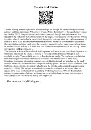 Nitrates And Nitrites
The two primary metabolic processes nitrates undergo are through the entero salivary circulation
pathway and the nitrate nitrate NO pathway (Nitrate/Nitrite Toxicity 2013: Biologic Fate of Nitrates
and Nitrites, 2013). Inorganic nitrates and nitrites consumed through food and water are first
reduced in the oral cavity by bacteria present on the tongue. This reductive activity converts nitrates
to nitrites where it can further be metabolized through the gastrointestinal tract. After conversion of
nitrites to nitric oxide it is absorbed via the small intestine where it is distributed into circulation.
Once the nitrites and nitric oxide enter the circulatory system it reaches target tissues where it may
be used for cellular activity. It is found that 25% of nitrites are concentrated in the salivary... Show
more content on Helpwriting.net ...
This reductive activity is absent of nitric oxide synthase and is carried out by the bacteria present in
the mouth. Bacteria on the tongue is capable of reducing nitrates to nitrites through its own
metabolic activity. This metabolic process is done in situ, or locally. The newly converted nitrites
then enter the gastric stomach where acidic conditions convert the nitrites to nitric oxide.
Remaining nitrites and nitrates that were not converted in the stomach are absorbed via the small
intestine where it is distributed to the kidneys and salivary glands. An active uptake of nitrates from
the blood allows entry into the salivary gland where the peptide, sialin, makes transportation and
excretion available. The bacteria present in the mouth reduces nitrates to nitrites and does not
require nitric oxide synthase activity (Lundberg, Weitzberg, Gladwin, 2008). In this metabolic
pathway, the conversion of nitrates to nitrates are a result of the bacteria found on the tongue to
carry out reduction activity of the dietary consumption of
... Get more on HelpWriting.net ...
 