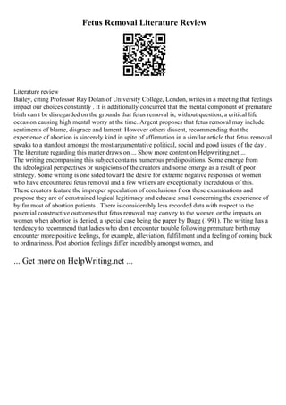 Fetus Removal Literature Review
Literature review
Bailey, citing Professor Ray Dolan of University College, London, writes in a meeting that feelings
impact our choices constantly . It is additionally concurred that the mental component of premature
birth can t be disregarded on the grounds that fetus removal is, without question, a critical life
occasion causing high mental worry at the time. Argent proposes that fetus removal may include
sentiments of blame, disgrace and lament. However others dissent, recommending that the
experience of abortion is sincerely kind in spite of affirmation in a similar article that fetus removal
speaks to a standout amongst the most argumentative political, social and good issues of the day .
The literature regarding this matter draws on ... Show more content on Helpwriting.net ...
The writing encompassing this subject contains numerous predispositions. Some emerge from
the ideological perspectives or suspicions of the creators and some emerge as a result of poor
strategy. Some writing is one sided toward the desire for extreme negative responses of women
who have encountered fetus removal and a few writers are exceptionally incredulous of this.
These creators feature the improper speculation of conclusions from these examinations and
propose they are of constrained logical legitimacy and educate small concerning the experience of
by far most of abortion patients . There is considerably less recorded data with respect to the
potential constructive outcomes that fetus removal may convey to the women or the impacts on
women when abortion is denied, a special case being the paper by Dagg (1991). The writing has a
tendency to recommend that ladies who don t encounter trouble following premature birth may
encounter more positive feelings, for example, alleviation, fulfillment and a feeling of coming back
to ordinariness. Post abortion feelings differ incredibly amongst women, and
... Get more on HelpWriting.net ...
 