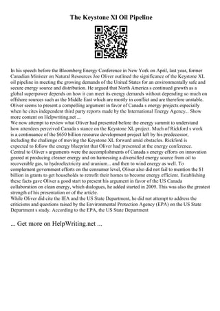 The Keystone Xl Oil Pipeline
In his speech before the Bloomberg Energy Conference in New York on April, last year, former
Canadian Minister on Natural Resources Joe Oliver outlined the significance of the Keystone XL
oil pipeline in meeting the growing demands of the United States for an environmentally safe and
secure energy source and distribution. He argued that North America s continued growth as a
global superpower depends on how it can meet its energy demands without depending so much on
offshore sources such as the Middle East which are mostly in conflict and are therefore unstable.
Oliver seems to present a compelling argument in favor of Canada s energy projects especially
when he cites independent third party reports made by the International Energy Agency... Show
more content on Helpwriting.net ...
We now attempt to review what Oliver had presented before the energy summit to understand
how attendees perceived Canada s stance on the Keystone XL project. Much of Rickford s work
is a continuance of the $650 billion resource development project left by his predecessor,
including the challenge of moving the Keystone XL forward amid obstacles. Rickford is
expected to follow the energy blueprint that Oliver had presented at the energy conference.
Central to Oliver s arguments were the accomplishments of Canada s energy efforts on innovation
geared at producing cleaner energy and on harnessing a diversified energy source from oil to
recoverable gas, to hydroelectricity and uranium... and then to wind energy as well. To
complement government efforts on the consumer level, Oliver also did not fail to mention the $1
billion in grants to get households to retrofit their homes to become energy efficient. Establishing
these facts gave Oliver a good start to present his argument in favor of the US Canada
collaboration on clean energy, which dialogues, he added started in 2009. This was also the greatest
strength of his presentation or of the article.
While Oliver did cite the IEA and the US State Department, he did not attempt to address the
criticisms and questions raised by the Environmental Protection Agency (EPA) on the US State
Department s study. According to the EPA, the US State Department
... Get more on HelpWriting.net ...
 