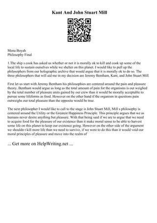 Kant And John Stuart Mill
Mena Boyah
Philosophy Final
1.The ship s cook has asked us whether or not it is morally ok to kill and cook up some of the
local life to sustain ourselves while we shelter on this planet. I would like to pull up the
philosophers from our holographic archive that would argue that it is morally ok to do so. The
three philosophers that will aid me in my decision are Jeremy Bentham, Kant, and John Stuart Mill.
First let us start with Jeremy Bentham his philosophies are centered around the pain and pleasure
theory. Bentham would argue as long as the total amount of pain for the organisms is out weighed
by the total number of pleasure units gained by our crew than it would be morally acceptable to
pursue some lifeforms as food. However on the other hand if the organism in questions pain
outweighs our total pleasure than the opposite would be true.
The next philosopher I would like to call to the stage is John Stuart Mill, Mill s philosophy is
centered around the Utility or the Greatest Happiness Principle. This principle argues that we as
humans never desire anything but pleasure. With that being said if we are to argue that we need
to acquire food for the pleasure of our existence than it make moral sense to be able to harvest
some life on this planet to keep our existence going. However on the other side of the argument
we shouldn t kill more life than we need to survive, if we were to do this than it would void our
moral principles of pleasure and move into the realm of
... Get more on HelpWriting.net ...
 