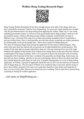 Welfare Drug Testing Research Paper
Drug Testing Welfare Recipients If you have enough money to be able to buy drugs, then you
don t need public assistance. Said by Jerry Sonnenberg. For years now many people have wonder
why the government doesn t do drug testing when applying for welfare. Many say it s not worth
spending government money on, however if the government did do drug testing it could save the
government money. I believe that drug testing welfare recipients would benefit our state in
different ways. I feel that if the state was to make drug testing mandatory then it would help to
prevent welfare fraud. Also it could possibly save the state money in paying out welfare payments.
It could possibly weed out the people that... Show more content on Helpwriting.net ...
The state of Tennessee began drug testing the applicants for that states welfare program. They
notice that since they has started only one person out of eight hundred have tested positive. The
month of July they had six people submitted a drug test. Just one tested positive out of the eight
hundred who applied in that month. Four of them were turned down on the spot after they refused
to participate in the drug screening. That I a 0.12 percent of those who took part in the screening.
Compared to the 8 percent of the state s residents who generally use illegal drug. Some many say
that that test shows nothing, and that we are just stereotyping. However there are other states that
have started doing the same thing. In Utah, just 12 people tested positive in a year of drug testing
applicants. In Florida, 2 percent of applicants failed the tests in 2011 but the state has an 8 percent
rate of illegal drug use. The Governor of Maine even wanted to take it one more step by trying to
prove that welfare recipient in his state were using their benefits to buy drinks and cigarettes at
bars, or even at strip clubs. However he turned up next to nothing. Eleven states have enacted drug
screening or testing for welfare applicants.
... Get more on HelpWriting.net ...
 