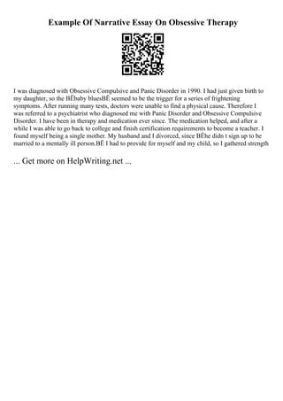 Example Of Narrative Essay On Obsessive Therapy
I was diagnosed with Obsessive Compulsive and Panic Disorder in 1990. I had just given birth to
my daughter, so the ВЁbaby bluesВЁ seemed to be the trigger for a series of frightening
symptoms. After running many tests, doctors were unable to find a physical cause. Therefore I
was referred to a psychiatrist who diagnosed me with Panic Disorder and Obsessive Compulsive
Disorder. I have been in therapy and medication ever since. The medication helped, and after a
while I was able to go back to college and finish certification requirements to become a teacher. I
found myself being a single mother. My husband and I divorced, since ВЁhe didn t sign up to be
married to a mentally ill person.ВЁ I had to provide for myself and my child, so I gathered strength
... Get more on HelpWriting.net ...
 