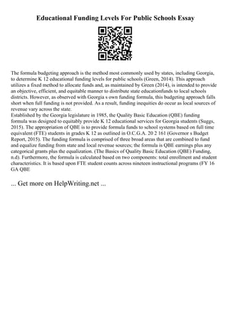Educational Funding Levels For Public Schools Essay
The formula budgeting approach is the method most commonly used by states, including Georgia,
to determine K 12 educational funding levels for public schools (Green, 2014). This approach
utilizes a fixed method to allocate funds and, as maintained by Green (2014), is intended to provide
an objective, efficient, and equitable manner to distribute state educationfunds to local schools
districts. However, as observed with Georgia s own funding formula, this budgeting approach falls
short when full funding is not provided. As a result, funding inequities do occur as local sources of
revenue vary across the state.
Established by the Georgia legislature in 1985, the Quality Basic Education (QBE) funding
formula was designed to equitably provide K 12 educational services for Georgia students (Suggs,
2015). The appropriation of QBE is to provide formula funds to school systems based on full time
equivalent (FTE) students in grades K 12 as outlined in O.C.G.A. 20 2 161 (Governor s Budget
Report, 2015). The funding formula is comprised of three broad areas that are combined to fund
and equalize funding from state and local revenue sources; the formula is QBE earnings plus any
categorical grants plus the equalization. (The Basics of Quality Basic Education (QBE) Funding,
n.d). Furthermore, the formula is calculated based on two components: total enrollment and student
characteristics. It is based upon FTE student counts across nineteen instructional programs (FY 16
GA QBE
... Get more on HelpWriting.net ...
 