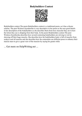 Bodybuilders Contest
Bodybuilders contest The poem Bodybuilders contest is a traditional poem, as it has a rhyme
scheme. The poet Wislawa Szymborska is very descriptive in her poem as she uses great details
in her description of the bodybuilders as she describes them from how muscular they are to how
the lotion they use is dripping from their body. In the poem Bodybuilders contest The poet
Wislawa Szymborska describes how several contesting bodybuilders are striving to win by
showing off their huge muscles. She describes how the bodybuilders body is full of muscles from
scalp to soul all muscles and she describes how the contestants use different poses to enhance their
muscle mass to give a great view of the muscles by saying his grunts while
... Get more on HelpWriting.net ...
 