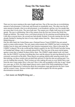 Essay On The Same Race
There are two races running at the same length and time. One of the races has an overwhelming
amount of advertisement, is televised, and focused on remarkably more. The other race has the
same amount of people, slim to no advertisement, is not broadcast, and has very few people that
are aware that it even exists. The races both start. The runners are a flight, both races are at rapid
speeds. The race is exhilarating. One of the runners from the first race crosses the finish line.
People go ballistic. The runner wins a well deserved prize for his amazing record breaking time.
Little does everyone know, the second race had already finished. Everyone running the race had
already finished it; beating the time of every single runner from the... Show more content on
Helpwriting.net ...
One the other hand, the United States men s National Soccer Team (USMNT) has not earned
nearly as many achievements. The only major achievements the USMNT has had is winning the
Golden Cup six times and winning the Copa America tournament twice. More to the point, the
USMNT is placed 27th in the world and has failed to qualify for the 2018 World Cup after losing
to Trinidad and Tobago, who is currently placed 83rd. They lost one of the most crucial games
against a team that is ranked 56 places below them. The USMNT might indeed work very hard
also, but the USWNT is giving everything they have and the players are proving themselves to be
extremely successful on the pitch. These players are getting unbelievably amazing results from
their playing, yet these women only get paid forty percent of what the men are getting paid. Yes,
you are reading that correctly. These women are only making 40 cents to every dollar that a man
from the men s team makes How is this just? How is this still acceptable in this day in age? About
two years ago, in 2016, five high impact players took a stand of the field complaining to Equal
Employment Opportunity Commission about the tremendous wage gap between the men s team
and the women s team. Anyone in their right mind could recognize the obvious gender
discrimination towards these
... Get more on HelpWriting.net ...
 