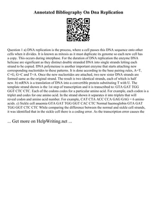 Annotated Bibliography On Dna Replication
Question 1 a) DNA replication is the process, where a cell passes this DNA sequence onto other
cells when it divides. It is known as mitosis as it must duplicate its genome so each new cell has
a copy. This occurs during interphase. For the duration of DNA replication the enzyme DNA
helicase are significant as they distinct double stranded DNA into single strands letting each
strand to be copied. DNA polymerase is another important enzyme that starts attaching new
corresponding nucleotides to these patterns. It is done according to the base pairing rules, A=T,
C=G, G=C and T=A. Once the new nucleotides are attached, two new sister DNA strands are
formed same as the original strand. The result is two identical strands, each of which is half
new. b) mRNA is a translation of DNA into a convertible protein substituting T with U. The
template strand shown is the 1st step of transcription and it is transcribed to: GTA GAT TGG
GGT CTC CTC. Each of the codons codes for a particular amino acid. For example, each codon is a
triplet and codes for one amino acid. In the strand shown it separates it into triplets that will
reveal codon and amino acid number. For example, CAT CTA ACC CCA GAG GAG = 6 amino
acids. c) Sickle cell anaemia GTA GAT TGG GGT CAC CTC Normal haemoglobin GTA GAT
TGG GGT CTC CTC While comparing the difference between the normal and sickle cell strands,
it was identified that in the sickle cell there is a coding error. As the transcription error causes the
... Get more on HelpWriting.net ...
 
