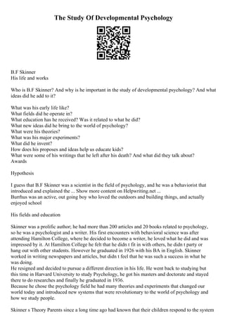 The Study Of Developmental Psychology
B.F Skinner
His life and works
Who is B.F Skinner? And why is he important in the study of developmental psychology? And what
ideas did he add to it?
What was his early life like?
What fields did he operate in?
What education has he received? Was it related to what he did?
What new ideas did he bring to the world of psychology?
What were his theories?
What was his major experiments?
What did he invent?
How does his proposes and ideas help us educate kids?
What were some of his writings that he left after his death? And what did they talk about?
Awards
Hypothesis
I guess that B.F Skinner was a scientist in the field of psychology, and he was a behaviorist that
introduced and explained the ... Show more content on Helpwriting.net ...
Burrhus was an active, out going boy who loved the outdoors and building things, and actually
enjoyed school
His fields and education
Skinner was a prolific author; he had more than 200 articles and 20 books related to psychology,
so he was a psychologist and a writer. His first encounters with behavioral science was after
attending Hamilton College, where he decided to become a writer, he loved what he did and was
impressed by it. At Hamilton College he felt that he didn t fit in with others, he didn t party or
hang out with other students. However he graduated in 1926 with his BA in English. Skinner
worked in writing newspapers and articles, but didn t feel that he was such a success in what he
was doing.
He resigned and decided to pursue a different direction in his life. He went back to studying but
this time in Harvard University to study Psychology, he got his masters and doctorate and stayed
there to do researches and finally he graduated in 1936.
Because he chose the psychology field he had many theories and experiments that changed our
world today and introduced new systems that were revolutionary to the world of psychology and
how we study people.
Skinner s Theory Parents since a long time ago had known that their children respond to the system
 