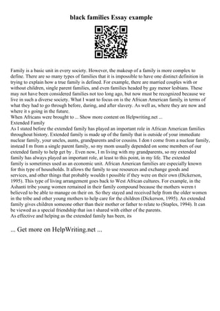 black families Essay example
Family is a basic unit in every society. However, the makeup of a family is more complex to
define. There are so many types of families that it is impossible to have one distinct definition in
trying to explain how a true family is defined. For example, there are married couples with or
without children, single parent families, and even families headed by gay menor lesbians. These
may not have been considered families not too long ago, but now must be recognized because we
live in such a diverse society. What I want to focus on is the African American family, in terms of
what they had to go through before, during, and after slavery. As well as, where they are now and
where it s going in the future.
When Africans were brought to ... Show more content on Helpwriting.net ...
Extended Family
As I stated before the extended family has played an important role in African American families
throughout history. Extended family is made up of the family that is outside of your immediate
nuclear family, your uncles, aunts, grandparents and/or cousins. I don t come from a nuclear family,
instead I m from a single parent family, so my mom usually depended on some members of our
extended family to help get by . Even now, I m living with my grandparents, so my extended
family has always played an important role, at least to this point, in my life. The extended
family is sometimes used as an economic unit. African American families are especially known
for this type of households. It allows the family to use resources and exchange goods and
services, and other things that probably wouldn t possible if they were on their own (Dickerson,
1995). This type of living arrangement goes back to West African cultures. For example, in the
Ashanti tribe young women remained in their family compound because the mothers weren t
believed to be able to manage on their on. So they stayed and received help from the older women
in the tribe and other young mothers to help care for the children (Dickerson, 1995). An extended
family gives children someone other than their mother or father to relate to (Staples, 1994). It can
be viewed as a special friendship that isn t shared with either of the parents.
As effective and helping as the extended family has been, its
... Get more on HelpWriting.net ...
 