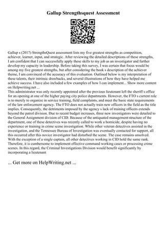Gallup Strengthsquest Assessment
Gallup s (2017) StrengthsQuest assessment lists my five greatest strengths as competition,
achiever, learner, input, and strategic. After reviewing the detailed descriptions of these strengths,
I am confident that I can successfully apply these skills to my job as an investigator and further
develop my capacity in leadership. Before taking this survey, I was certain that focus would be
among my five greatest strengths, but after considering the book s description of the achiever
theme, I am convinced of the accuracy of this evaluation. Outlined below is my interpretation of
these talents, their intrinsic drawbacks, and several illustrations of how they have helped me
achieve success. I have also included a few examples of how I can implement... Show more content
on Helpwriting.net ...
This administrator was only recently appointed after the previous lieutenant left the sheriff s office
for an opening at one of the higher paying city police departments. However, the FTO s current role
is to merely to organize in service training, field complaints, and meet the basic state requirements
of the law enforcement agency. The FTO does not actually train new officers in the field as the title
implies. Consequently, the detriments imposed by the agency s lack of training officers extends
beyond the patrol division. Due to recent budget increases, three new investigators were detailed to
the General Assignment division of CID. Because of the antiquated management structure of the
department, one of these detectives was recently called to work a homicide, despite having no
experience or training in crime scene investigation. While other veteran detectives assisted in the
investigation, and the Tennessee Bureau of Investigation was eventually contacted for support, all
this occurred after this novice investigator had disturbed the scene. The case remains unsolved.
With the exception of a single captain, all other detectives working in CID hold the same rank.
Therefore, it is cumbersome to implement effective command working cases or processing crime
scenes. In this regard, the Criminal Investigations Division would benefit significantly by
incorporating a lieutenant
... Get more on HelpWriting.net ...
 