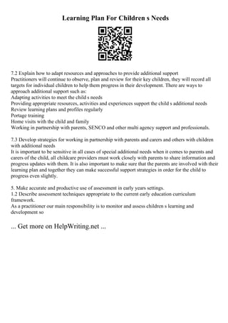 Learning Plan For Children s Needs
7.2 Explain how to adapt resources and approaches to provide additional support
Practitioners will continue to observe, plan and review for their key children, they will record all
targets for individual children to help them progress in their development. There are ways to
approach additional support such as:
Adapting activities to meet the child s needs
Providing appropriate resources, activities and experiences support the child s additional needs
Review learning plans and profiles regularly
Portage training
Home visits with the child and family
Working in partnership with parents, SENCO and other multi agency support and professionals.
7.3 Develop strategies for working in partnership with parents and carers and others with children
with additional needs
It is important to be sensitive in all cases of special additional needs when it comes to parents and
carers of the child, all childcare providers must work closely with parents to share information and
progress updates with them. It is also important to make sure that the parents are involved with their
learning plan and together they can make successful support strategies in order for the child to
progress even slightly.
5. Make accurate and productive use of assessment in early years settings.
1.2 Describe assessment techniques appropriate to the current early education curriculum
framework.
As a practitioner our main responsibility is to monitor and assess children s learning and
development so
... Get more on HelpWriting.net ...
 