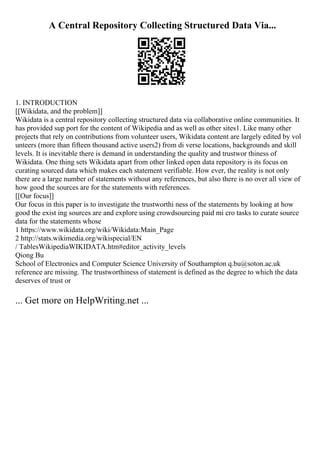 A Central Repository Collecting Structured Data Via...
1. INTRODUCTION
[[Wikidata, and the problem]]
Wikidata is a central repository collecting structured data via collaborative online communities. It
has provided sup port for the content of Wikipedia and as well as other sites1. Like many other
projects that rely on contributions from volunteer users, Wikidata content are largely edited by vol
unteers (more than fifteen thousand active users2) from di verse locations, backgrounds and skill
levels. It is inevitable there is demand in understanding the quality and trustwor thiness of
Wikidata. One thing sets Wikidata apart from other linked open data repository is its focus on
curating sourced data which makes each statement verifiable. How ever, the reality is not only
there are a large number of statements without any references, but also there is no over all view of
how good the sources are for the statements with references.
[[Our focus]]
Our focus in this paper is to investigate the trustworthi ness of the statements by looking at how
good the exist ing sources are and explore using crowdsourcing paid mi cro tasks to curate source
data for the statements whose
1 https://www.wikidata.org/wiki/Wikidata:Main_Page
2 http://stats.wikimedia.org/wikispecial/EN
/ TablesWikipediaWIKIDATA.htm#editor_activity_levels
Qiong Bu
School of Electronics and Computer Science University of Southampton q.bu@soton.ac.uk
reference are missing. The trustworthiness of statement is defined as the degree to which the data
deserves of trust or
... Get more on HelpWriting.net ...
 