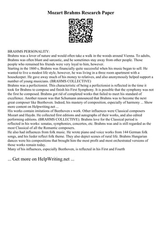 Mozart Brahms Research Paper
BRAHMS PERSONALITY:
Brahms was a lover of nature and would often take a walk in the woods around Vienna. To adults,
Brahms was often blunt and sarcastic, and he sometimes stay away from other people. Those
people who remained his friends were very loyal to him, however.
Starting in the 1860 s, Brahms was financially quite successful when his music began to sell. He
wanted to live a modest life style, however, he was living in a three room apartment with a
housekeeper. He gave away much of his money to relatives, and also anonymously helped support a
number of young musicians. (BRAHMS COLLECTIVE)
Brahms was a perfectionist. This characteristic of being a perfectionist is reflected in the time it
took for Brahms to compose and finish his First Symphony. It is possible that the symphony was not
the first he composed. Brahms got rid of completed works that failed to meet his standard of
excellence. Another reason was that Schumann announced that Brahms was to become the next
great composer like Beethoven. Indeed, his mastery of composition, especially of harmony ... Show
more content on Helpwriting.net ...
His works contain imitations of Beethoven s work. Other influences were Classical composers
Mozart and Haydn. He collected first editions and autographs of their works, and also edited
performing editions. (BRAHMS COLLECTIVE). Brahms love for the Classical period is
reflected in his works: sonatas, symphonies, concertos, etc. Brahms was and is still regarded as the
most Classical of all the Romantic composers.
He also had influences from folk music. He wrote piano and voice works from 144 German folk
songs, and his lieder reflect folk theme. They also depict scenes of rural life. Brahms Hungarian
dances were his compositions that brought him the most profit and most orchestrated versions of
those works remain today.
Many of his influences, especially Beethoven, is reflected in his First and Fourth
... Get more on HelpWriting.net ...
 