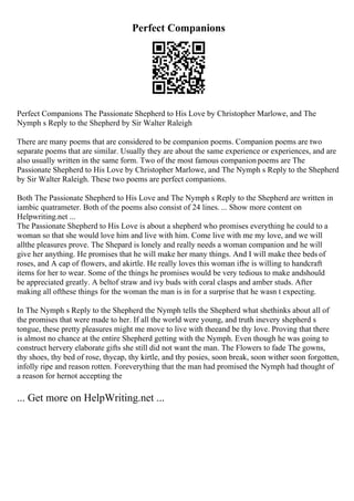 Perfect Companions
Perfect Companions The Passionate Shepherd to His Love by Christopher Marlowe, and The
Nymph s Reply to the Shepherd by Sir Walter Raleigh
There are many poems that are considered to be companion poems. Companion poems are two
separate poems that are similar. Usually they are about the same experience or experiences, and are
also usually written in the same form. Two of the most famous companion poems are The
Passionate Shepherd to His Love by Christopher Marlowe, and The Nymph s Reply to the Shepherd
by Sir Walter Raleigh. These two poems are perfect companions.
Both The Passionate Shepherd to His Love and The Nymph s Reply to the Shepherd are written in
iambic quatrameter. Both of the poems also consist of 24 lines. ... Show more content on
Helpwriting.net ...
The Passionate Shepherd to His Love is about a shepherd who promises everything he could to a
woman so that she would love him and live with him. Come live with me my love, and we will
allthe pleasures prove. The Shepard is lonely and really needs a woman companion and he will
give her anything. He promises that he will make her many things. And I will make thee beds of
roses, and A cap of flowers, and akirtle. He really loves this woman ifhe is willing to handcraft
items for her to wear. Some of the things he promises would be very tedious to make andshould
be appreciated greatly. A beltof straw and ivy buds with coral clasps and amber studs. After
making all ofthese things for the woman the man is in for a surprise that he wasn t expecting.
In The Nymph s Reply to the Shepherd the Nymph tells the Shepherd what shethinks about all of
the promises that were made to her. If all the world were young, and truth inevery shepherd s
tongue, these pretty pleasures might me move to live with theeand be thy love. Proving that there
is almost no chance at the entire Shepherd getting with the Nymph. Even though he was going to
construct hervery elaborate gifts she still did not want the man. The Flowers to fade The gowns,
thy shoes, thy bed of rose, thycap, thy kirtle, and thy posies, soon break, soon wither soon forgotten,
infolly ripe and reason rotten. Foreverything that the man had promised the Nymph had thought of
a reason for hernot accepting the
... Get more on HelpWriting.net ...
 