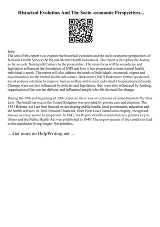 Historical Evolution And The Socio -economic Perspectives...
Intro
The aim of this report is to explore the historical evolution and the socio economic perspectives of
National Health Service (NHS) and Mental Health individuals. The report will explore the history
as far as early Nineteenth Century to the present day. The main focus will be on policies and
legislation influenced the foundation of NHS and how it has progressed to meet mental health
individual s needs. The report will also address the needs of individuals, resourced, stigma and
discrimination for the mental health individuals. Blakemore (2003) Blakemore further questioned
social policies intention to improve human welfare and to meet individual s biopsychosocial needs.
Changes were not just influenced by policies and legislation, they were also influenced by funding,
organisation of the service delivery and influential people who felt the need for change.
During the 19th and beginning of 20th centuries, there was an extension of amendments to the Poor
Law. The health service in the United Kingdom was provided by private care and charities. The
1834 Reform Act Law that focused on developing public health, local government, education and
the health services. In 1842 Edward Chadwick, from Poor Law Commission enquiry, recognised
disease as a key source to pauperism. In 1842, his Report identified sanitation as a primary key to
illness and the Public Health Act was established in 1848. The improvements of the conditions lead
to the population living longer. Nevertheless,
... Get more on HelpWriting.net ...
 