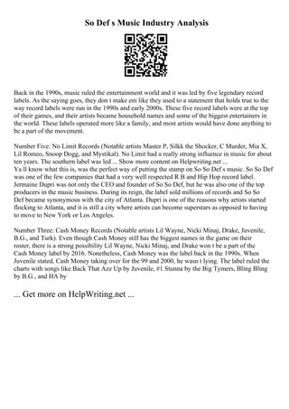 So Def s Music Industry Analysis
Back in the 1990s, music ruled the entertainment world and it was led by five legendary record
labels. As the saying goes, they don t make em like they used to a statement that holds true to the
way record labels were run in the 1990s and early 2000s. These five record labels were at the top
of their games, and their artists became household names and some of the biggest entertainers in
the world. These labels operated more like a family, and most artists would have done anything to
be a part of the movement.
Number Five: No Limit Records (Notable artists Master P, Silkk the Shocker, C Murder, Mia X,
Lil Romeo, Snoop Dogg, and Mystikal). No Limit had a really strong influence in music for about
ten years. The southern label was led ... Show more content on Helpwriting.net ...
Ya ll know what this is, was the perfect way of putting the stamp on So So Def s music. So So Def
was one of the few companies that had a very well respected R B and Hip Hop record label.
Jermaine Dupri was not only the CEO and founder of So So Def, but he was also one of the top
producers in the music business. During its reign, the label sold millions of records and So So
Def became synonymous with the city of Atlanta. Dupri is one of the reasons why artists started
flocking to Atlanta, and it is still a city where artists can become superstars as opposed to having
to move to New York or Los Angeles.
Number Three: Cash Money Records (Notable artists Lil Wayne, Nicki Minaj, Drake, Juvenile,
B.G., and Turk). Even though Cash Money still has the biggest names in the game on their
roster, there is a strong possibility Lil Wayne, Nicki Minaj, and Drake won t be a part of the
Cash Money label by 2016. Nonetheless, Cash Money was the label back in the 1990s. When
Juvenile stated, Cash Money taking over for the 99 and 2000, he wasn t lying. The label ruled the
charts with songs like Back That Azz Up by Juvenile, #1 Stunna by the Big Tymers, Bling Bling
by B.G., and HA by
... Get more on HelpWriting.net ...
 