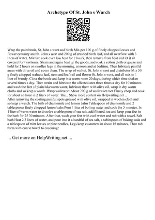 Archetype Of St. John s Warch
Wrap the paintbrush, St. John s wort and birch Mix per 100 g of finely chopped leaves and
flower centaury and St. John s wort and 200 g of crushed birch leaf, and all overflow with 3
liters of water. Mixture cook over low heat for 2 hours, then remove from heat and let it sit
covered for two hours. Strain and again heat up the goods, and soak a cotton cloth or gauze and
hold for 2 hours on swollen legs in the morning, at noon and at bedtime. Then lubricate painful
areas with olive oil and cover them. The wrap of walnut, St. John s wort and distributor Mix 50
g finely chopped walnuts leaf, stem and leaf rail and flower St. John s wort, and all mix to 1
liter of brandy. Close the bottle and keep in a warm room 20 days, during which time shaken
several times a day. Then strain and lubricate the affected area three times a day for 10 minutes
and wash the feet of plain lukewarm water, lubricate them with olive oil, wrap in dry warm
cloths and so keep a watch. Wrap wallewort About 200 g of wallewort root Finely chop and cook
for about an hour in 2 liters of water. The... Show more content on Helpwriting.net ...
After removing the coating painful spots greased with olive oil, wrapped in woolen cloth and
so keep a watch. The bath of chamomile and lemon balm Tablespoon of chamomile and 2
tablespoons finely chopped lemon balm Pour 1 liter of boiling water and cook for 5 minutes. In
1 liter of warm water to dissolve a tablespoon of sea salt, add filtered, tea and keep your feet in
the bath for 25 30 minutes. After that, wash your feet with cool water and rub with a towel. Salt
bath Heat 2 3 liters of water, and pour into it a handful of sea salt, a tablespoon of baking soda and
a tablespoon of mint leaves or pine needles. Legs keep customers in about 15 minutes. Then rub
them with coarse towel to encourage
... Get more on HelpWriting.net ...
 