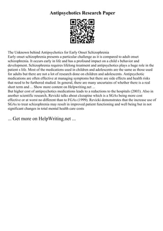 Antipsychotics Research Paper
The Unknown behind Antipsychotics for Early Onset Schizophrenia
Early onset schizophrenia presents a particular challenge as it is compared to adult onset
schizophrenia. It occurs early in life and has a profound impact on a child s behavior and
development. Schizophrenia requires lifelong treatment and antipsychotics plays a huge role in the
patient s life. Most of the medications used in children and adolescents are the same as those used
for adults but there are not a lot of research done on children and adolescents. Antipsychotic
medications are often effective at managing symptoms but there are side effects and health risks
that need to be furthered studied. In general, there are many uncurtains of whether there is a real
short term and ... Show more content on Helpwriting.net ...
But higher cost of antipsychotics medications leads to a reductions to the hospitals (2003). Also in
another scientific research, Revicki talks about clozapine which is a SGAs being more cost
effective or at worst no different than to FGAs (1999). Revicki demonstrates that the increase use of
SGAs to treat schizophrenia may result in improved patient functioning and well being but in not
significant changes in total mental health care costs
... Get more on HelpWriting.net ...
 