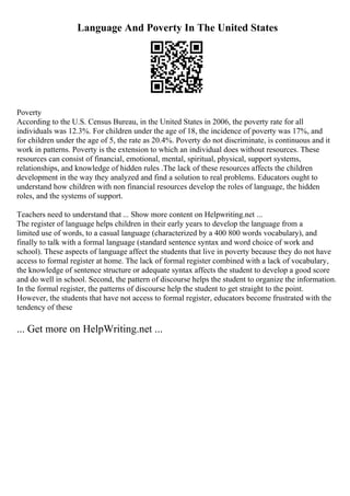 Language And Poverty In The United States
Poverty
According to the U.S. Census Bureau, in the United States in 2006, the poverty rate for all
individuals was 12.3%. For children under the age of 18, the incidence of poverty was 17%, and
for children under the age of 5, the rate as 20.4%. Poverty do not discriminate, is continuous and it
work in patterns. Poverty is the extension to which an individual does without resources. These
resources can consist of financial, emotional, mental, spiritual, physical, support systems,
relationships, and knowledge of hidden rules .The lack of these resources affects the children
development in the way they analyzed and find a solution to real problems. Educators ought to
understand how children with non financial resources develop the roles of language, the hidden
roles, and the systems of support.
Teachers need to understand that ... Show more content on Helpwriting.net ...
The register of language helps children in their early years to develop the language from a
limited use of words, to a casual language (characterized by a 400 800 words vocabulary), and
finally to talk with a formal language (standard sentence syntax and word choice of work and
school). These aspects of language affect the students that live in poverty because they do not have
access to formal register at home. The lack of formal register combined with a lack of vocabulary,
the knowledge of sentence structure or adequate syntax affects the student to develop a good score
and do well in school. Second, the pattern of discourse helps the student to organize the information.
In the formal register, the patterns of discourse help the student to get straight to the point.
However, the students that have not access to formal register, educators become frustrated with the
tendency of these
... Get more on HelpWriting.net ...
 