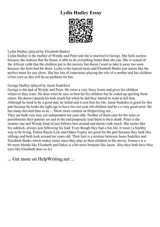 Lydia Hadley Essay
Lydia Hadley (played by Elizabeth Banks)
Lydia Hadley is the mother of Wendy and Peter and she is married to George. She feels useless
because she realizes that the house is able to do everything better than she can. She is scared of
the African veldt that the children put in the nursery but doesn t want to take it away too soon
because she feels bad for them. Lydia is the typical mom and Elizabeth Banks just seems like the
perfect mom for any show. She has lots of experience playing the role of a mother and has children
of her own so this will be no problem for her.
George Hadley (played by Jason Sudeikis)
George is the dad of Wendy and Peter. He owns a very fancy home and gives his children
whatever they want. He does what he sees as best for his children but he ended up spoiling them
rotten. He doesn t punish his kids much but when he did they started to want to kill him.
Although he tried to be a good dad, he failed and it cost him his life. Jason Sudeikis is good for this
part because he looks the right age to have two ten year old children and he s a very good actor. He
has many devoted fans so he ... Show more content on Helpwriting.net ...
They are both very lazy yet independent ten year olds. Neither of them care for the rules or
punishments their parents set and in the end purposely lead them to their death. Peter is the
smarter one and Wendy kind of just follows him around and doesn t talk much. She seems like
his sidekick, always just following his lead. Even though they had a fun life, it wasn t a healthy
way to be living. Emma Rayne Lyle and Oakes Fegley are good for the part because they look like
siblings and both look around ten years old. Their hair is a mixture between Jason Sudeikis and
Elizabeth Banks which makes sense since they play as their children in the movie. Emma s is a
bit more blonde like Elizabeth and Oakes is a bit more brunette like Jason. Also they both have blue
eyes like Elizabeth does so it s
... Get more on HelpWriting.net ...
 