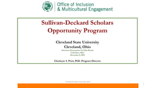 Sullivan-Deckard Scholars
Opportunity Program
Cleveland State University
Cleveland, Ohio
Overview Presentation for Ohio Reach
Columbus, Ohio
December 8, 2015
Charleyse S. Pratt, PhD. Program Director
Cleveland State University 2015
1
 