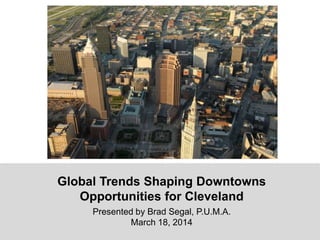 Global Trends Shaping Downtowns
Opportunities for Cleveland
Presented by Brad Segal, P.U.M.A.
March 18, 2014
 