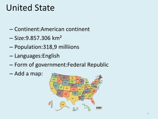 United State
– Continent:American continent
– Size:9.857.306 km²
– Population:318,9 milliions
– Languages:English
– Form of government:Federal Republic
– Add a map:
3
 