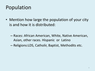Population
• Mention how large the population of your city
is and how it is distributed:
– Races: African American, White, Native American,
Asian, other races. Hispanic or Latino
– Religions:LDS, Catholir, Baptist, Methodits etc.
4
 