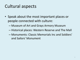 Cultural aspects
• Speak about the most important places or
people connected with culture:
– Museum of Art and Grays Armory Museum
– Historical places: Western Reserve and The Mall
– Monuments: Classic Memorials Inc and Soldiers'
and Sailors' Monument
5
 