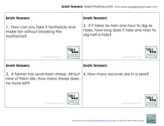 brain teasers: teachmama.com, from www.squigglysplayhouse.com
another resource from http://teachmama.com to help our little ones learn while they play. . .
brain teasers:
1. How can you take 9 toothpicks and
make ten without breaking the
toothpicks?
brain teasers:
2. If it takes six men one hour to dig six
holes, how long does it take one man to
dig half a hole?
brain teasers:
3. A farmer has seventeen sheep. All but
nine of them die. How many sheep does
he have left?
brain teasers:
4. How many seconds are in a year?
teaachmama.com teaachmama.com
teaachmama.com
teaachmama.com
 