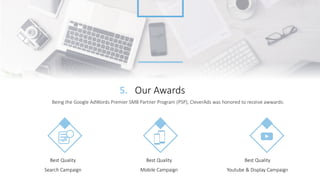 Our Awards5.
Being the Google AdWords Premier SMB Partner Program (PSP), CleverAds was honored to receive awwards:
Best Quality
Search Campaign
Best Quality
Mobile Campaign
Best Quality
Youtube & Display Campaign
 