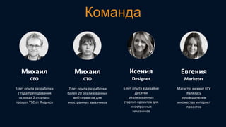 Команда

Михаил

Михаил

Ксения

Евгения

CEO

CTO

Designer

Marketer

5 лет опыта разработки
2 года преподавания
основал 2 стартапа
прошел TSC от Яндекса

7 лет опыта разработки
более 20 реализованных
веб-сервисов для
иностранных заказчиков

6 лет опыта в дизайне
Десятки
реализованных
стартап-проектов для
иностранных
заказчиков

Магистр, мехмат КГУ
Являлась
руководителем
множества интернет
проектов

 