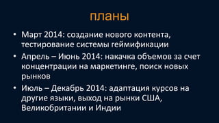 планы
• Март 2014: создание нового контента,
тестирование системы геймификации
• Апрель – Июнь 2014: накачка объемов за счет
концентрации на маркетинге, поиск новых
рынков
• Июль – Декабрь 2014: адаптация курсов на
другие языки, выход на рынки США,
Великобритании и Индии

 