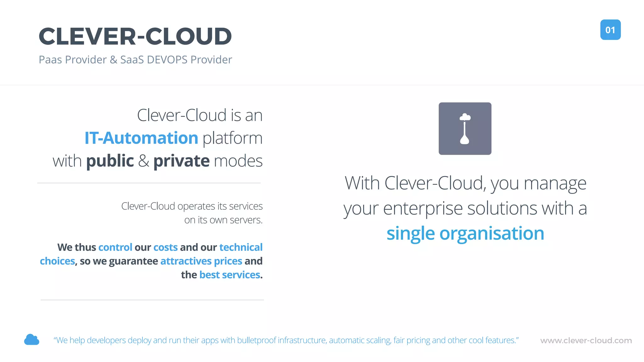 www.clever-cloud.com!
CLEVER-CLOUD
Paas Provider & SaaS DEVOPS Provider
01
Clever-Cloud is an
IT-Automation platform
with public & private modes
Clever-Cloud operates its services
on its own servers.
We thus control our costs and our technical
choices, so we guarantee attractives prices and
the best services.
“We help developers deploy and run their apps with bulletproof infrastructure, automatic scaling, fair pricing and other cool features.”
With Clever-Cloud, you manage
your enterprise solutions with a
single organisation
 