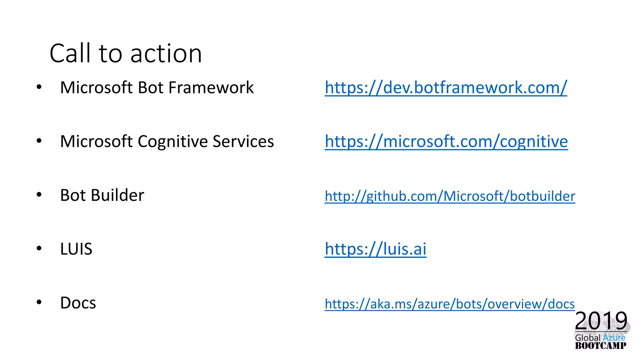Call to action
• Microsoft Bot Framework https://dev.botframework.com/
• Microsoft Cognitive Services https://microsoft.com/cognitive
• Bot Builder http://github.com/Microsoft/botbuilder
• LUIS https://luis.ai
• Docs https://aka.ms/azure/bots/overview/docs
 