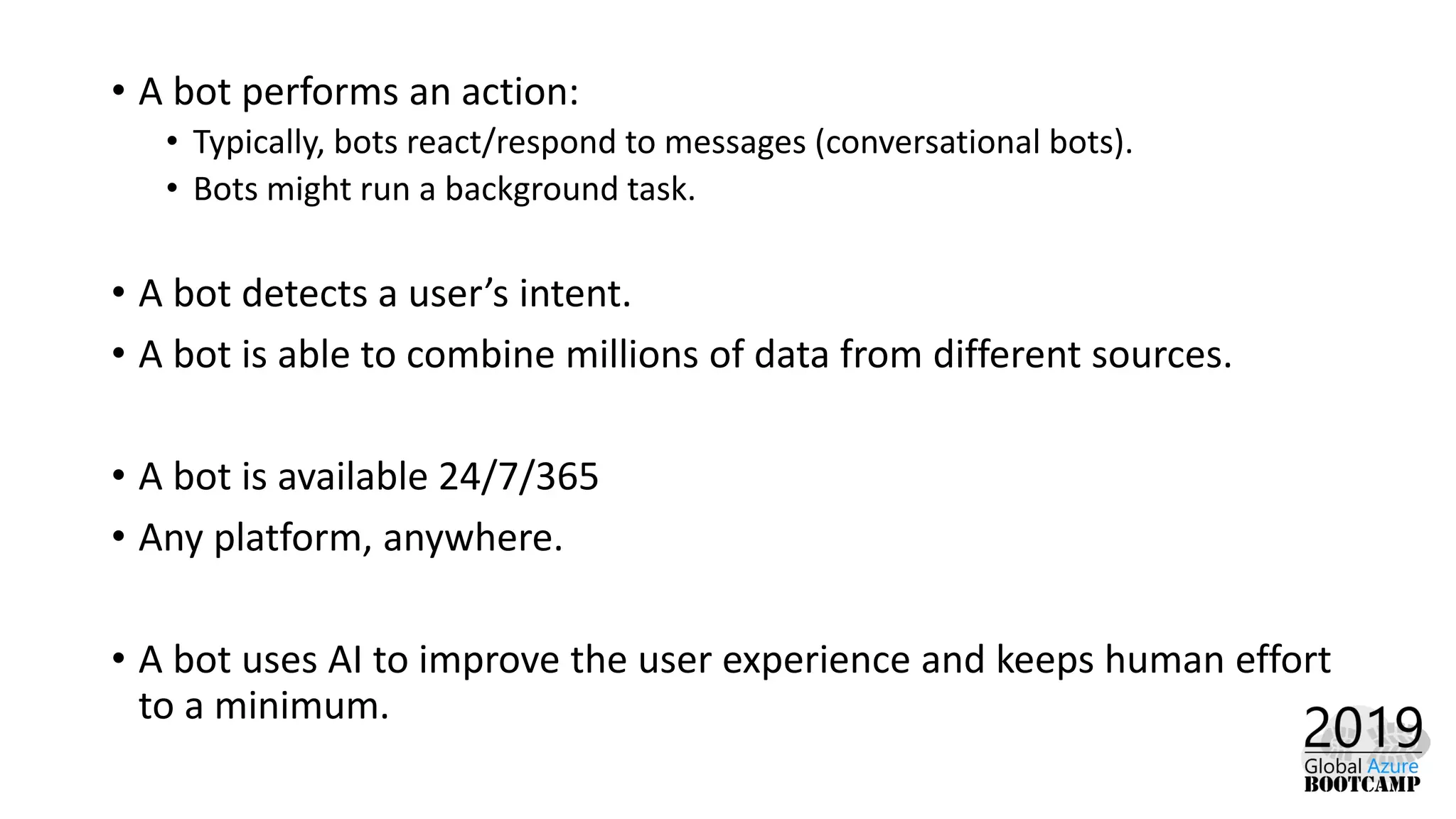 • A bot performs an action:
• Typically, bots react/respond to messages (conversational bots).
• Bots might run a background task.
• A bot detects a user’s intent.
• A bot is able to combine millions of data from different sources.
• A bot is available 24/7/365
• Any platform, anywhere.
• A bot uses AI to improve the user experience and keeps human effort
to a minimum.
 