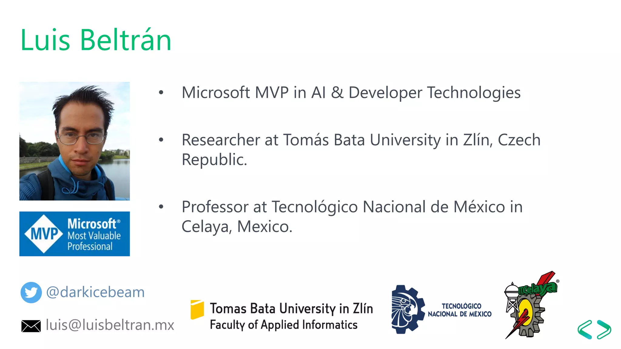 Luis Beltrán
• Microsoft MVP in AI & Developer Technologies
• Researcher at Tomás Bata University in Zlín, Czech
Republic.
• Professor at Tecnológico Nacional de México in
Celaya, Mexico.
@darkicebeam
luis@luisbeltran.mx
 